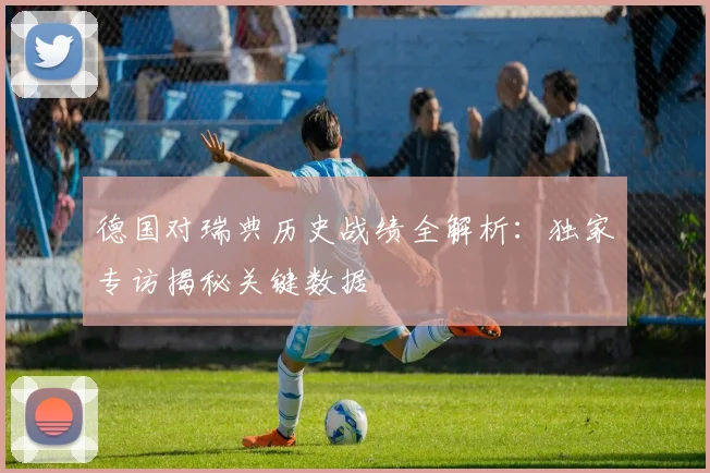德国对瑞典历史战绩全解析：独家专访揭秘关键数据