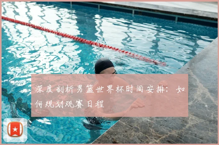 深度剖析男篮世界杯时间安排：如何规划观赛日程