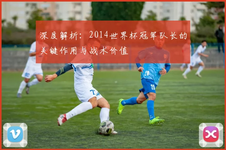 深度解析:2014世界杯冠军队长的关键作用与战术价值