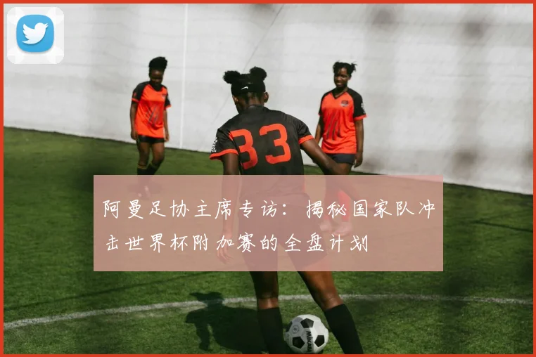 阿曼足协主席专访：揭秘国家队冲击世界杯附加赛的全盘计划