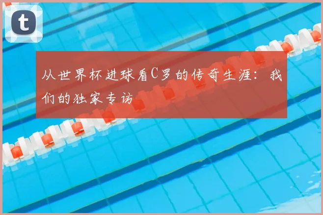 从世界杯进球看C罗的传奇生涯：我们的独家专访