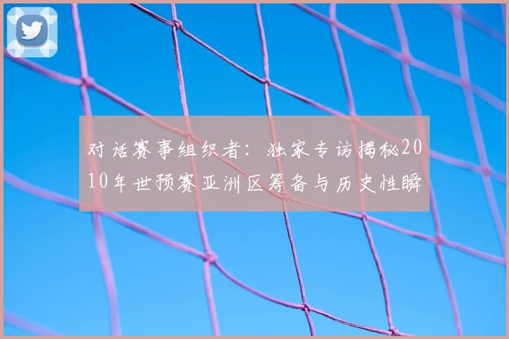 对话赛事组织者：独家专访揭秘2010年世预赛亚洲区筹备与历史性瞬间