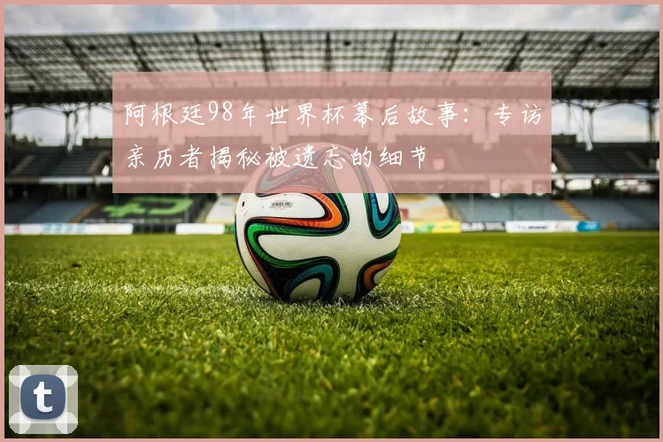 阿根廷98年世界杯幕后故事：专访亲历者揭秘被遗忘的细节