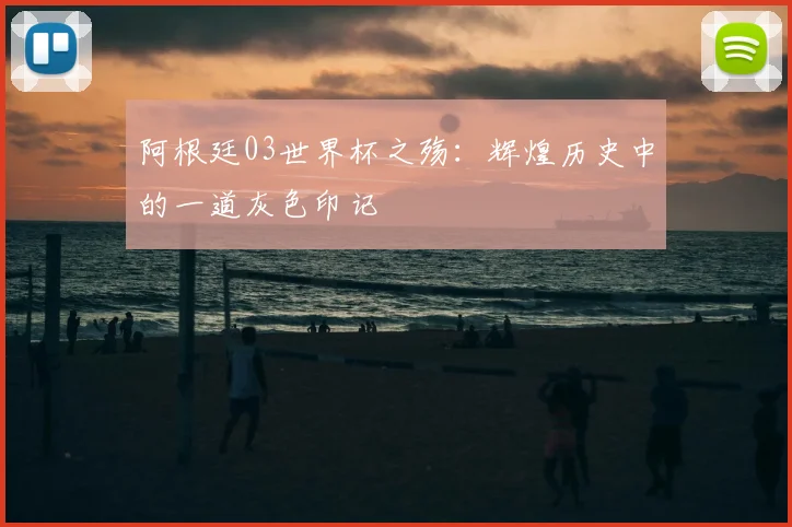 阿根廷03世界杯之殇：辉煌历史中的一道灰色印记