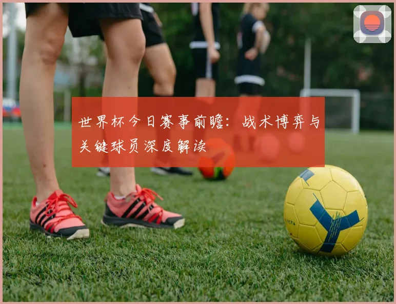 世界杯今日赛事前瞻:战术博弈与关键球员深度解读