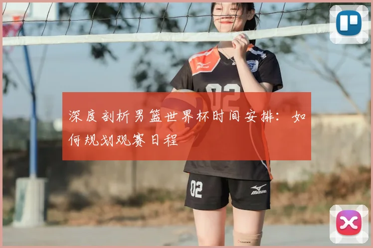深度剖析男篮世界杯时间安排：如何规划观赛日程