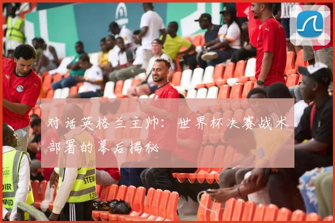 对话英格兰主帅：世界杯决赛战术部署的幕后揭秘