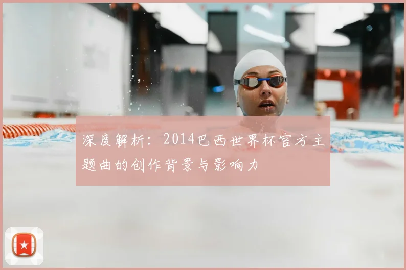 深度解析:2014巴西世界杯官方主题曲的创作背景与影响力