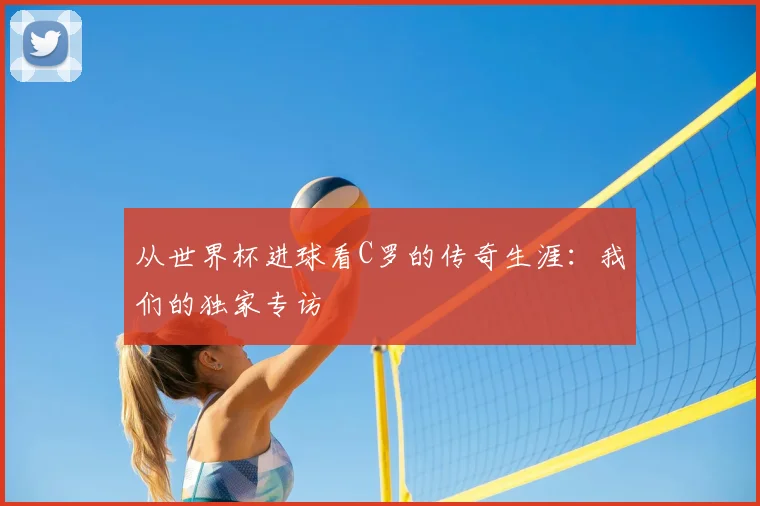从世界杯进球看C罗的传奇生涯：我们的独家专访